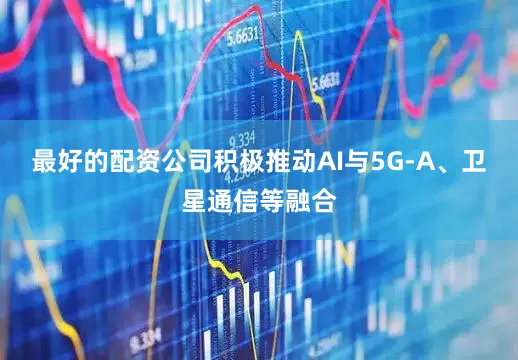 最好的配资公司积极推动AI与5G-A、卫星通信等融合
