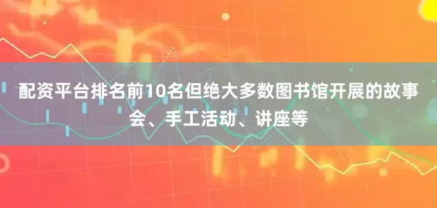 配资平台排名前10名但绝大多数图书馆开展的故事会、手工活动、讲座等