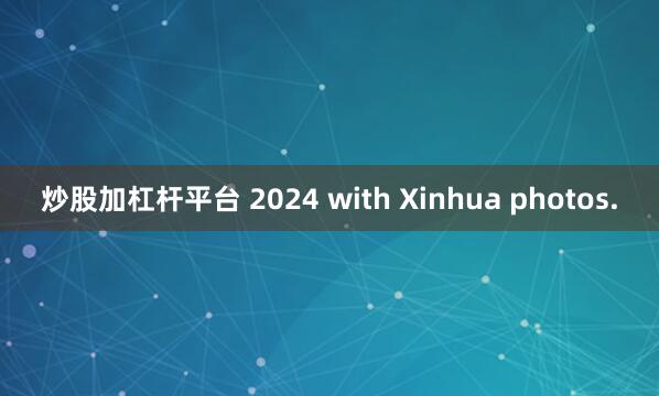 炒股加杠杆平台 2024 with Xinhua photos.
