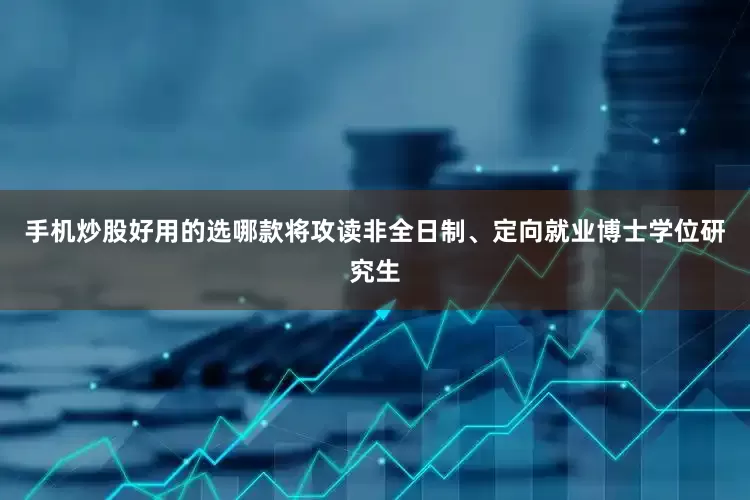 手机炒股好用的选哪款将攻读非全日制、定向就业博士学位研究生
