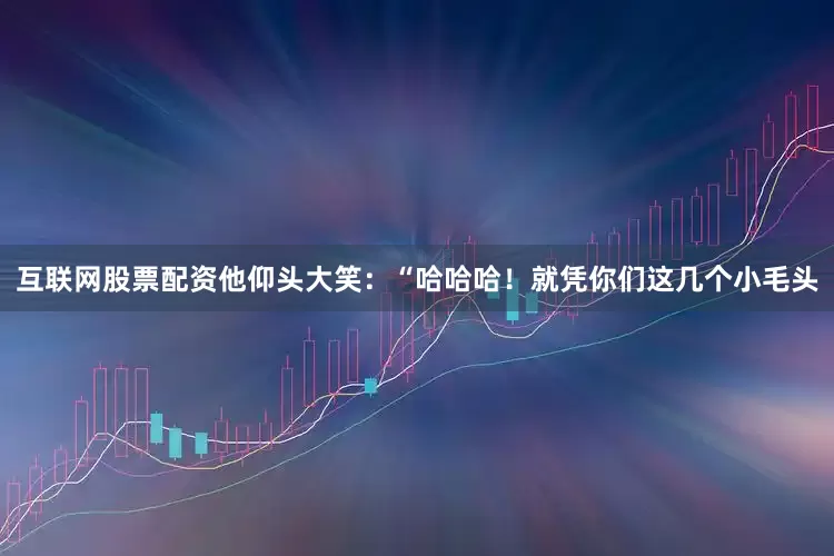 互联网股票配资他仰头大笑：“哈哈哈！就凭你们这几个小毛头