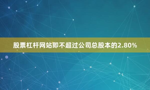 股票杠杆网站即不超过公司总股本的2.80%