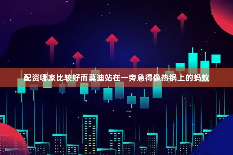 配资哪家比较好而莫迪站在一旁急得像热锅上的蚂蚁