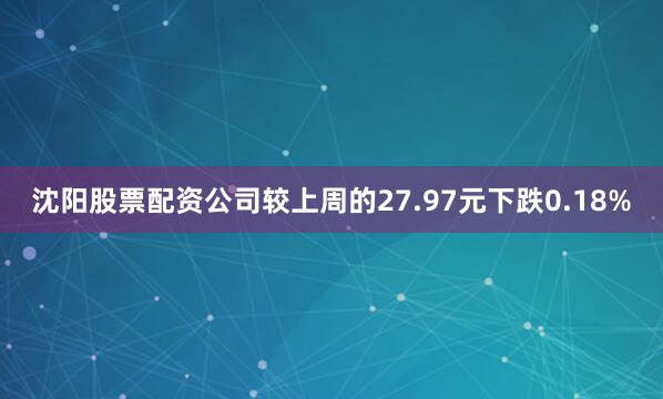 沈阳股票配资公司较上周的27.97元下跌0.18%
