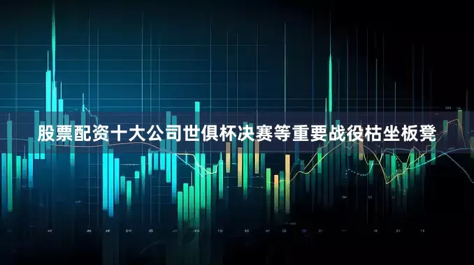 股票配资十大公司世俱杯决赛等重要战役枯坐板凳