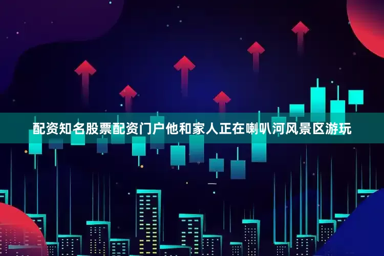 配资知名股票配资门户他和家人正在喇叭河风景区游玩