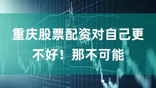 重庆股票配资对自己更不好！那不可能