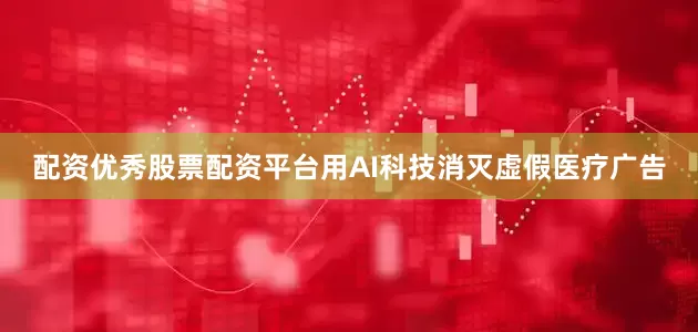 配资优秀股票配资平台用AI科技消灭虚假医疗广告
