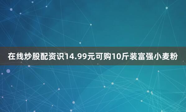 在线炒股配资识14.99元可购10斤装富强小麦粉
