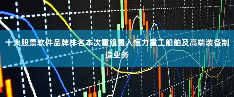 十大股票软件品牌排名本次重组置入恒力重工船舶及高端装备制造业务