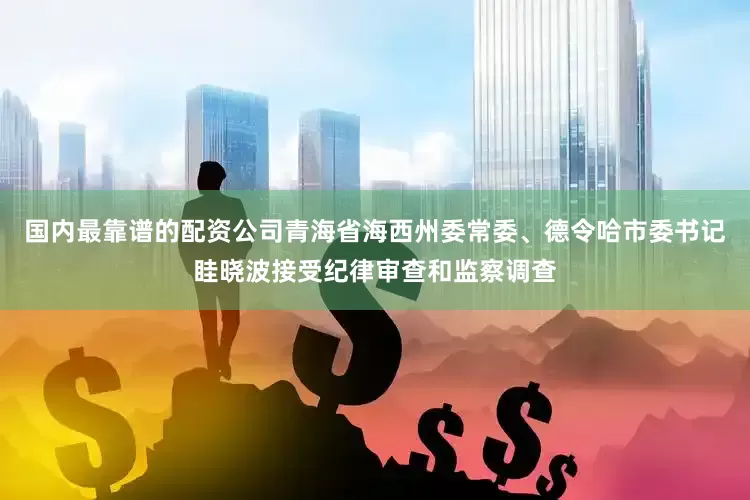 国内最靠谱的配资公司青海省海西州委常委、德令哈市委书记眭晓波接受纪律审查和监察调查