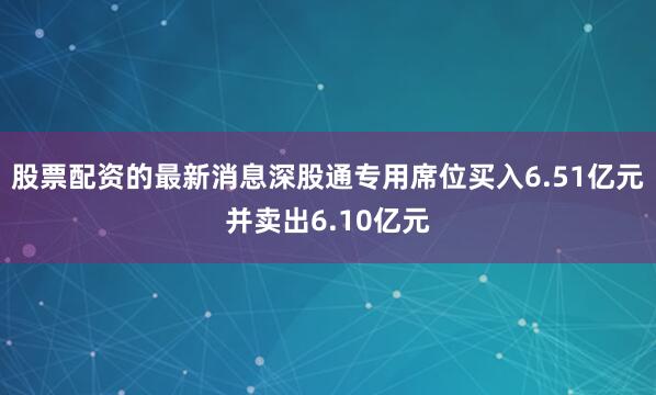 股票配资的最新消息深股通专用席位买入6.51亿元并卖出6.10亿元