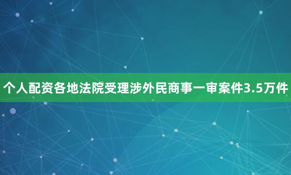 个人配资各地法院受理涉外民商事一审案件3.5万件