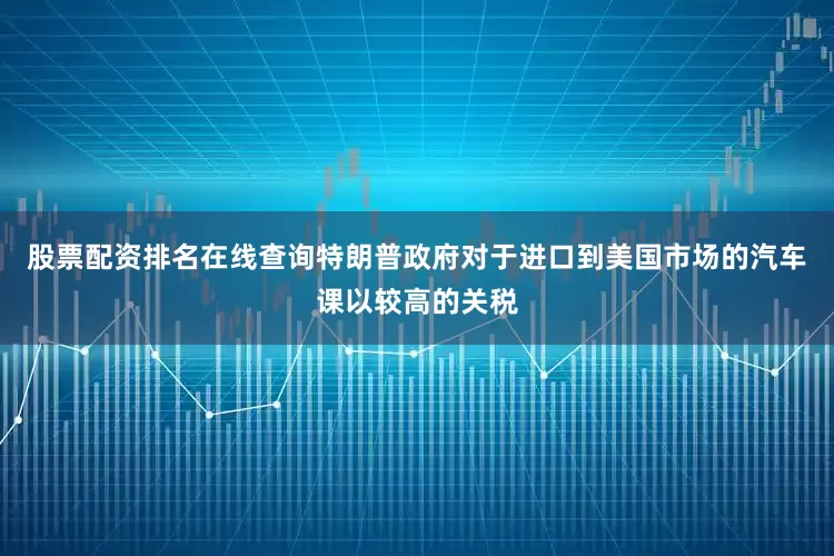 股票配资排名在线查询特朗普政府对于进口到美国市场的汽车课以较高的关税