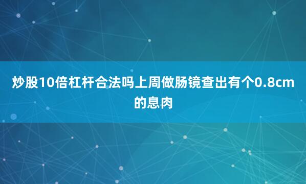 炒股10倍杠杆合法吗上周做肠镜查出有个0.8cm的息肉
