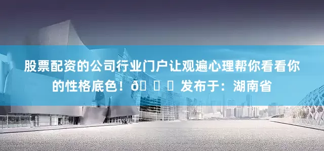 股票配资的公司行业门户让观遍心理帮你看看你的性格底色！🌈发布于：湖南省