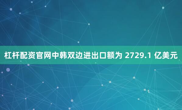 杠杆配资官网中韩双边进出口额为 2729.1 亿美元